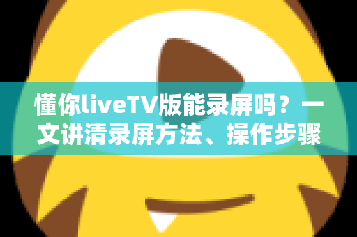 懂你liveTV版能录屏吗?一文讲清录屏方法、操作步骤与常见疑问 懂你liveTV版能录屏吗?一文讲清录屏方法、操作步骤与常见疑问