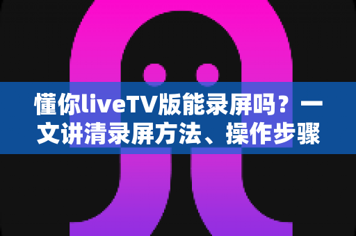 懂你liveTV版能录屏吗?一文讲清录屏方法、操作步骤与常见疑问 懂你liveTV版能录屏吗?一文讲清录屏方法、操作步骤与常见疑问