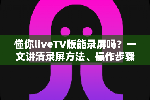 懂你liveTV版能录屏吗?一文讲清录屏方法、操作步骤与常见疑问 懂你liveTV版能录屏吗?一文讲清录屏方法、操作步骤与常见疑问