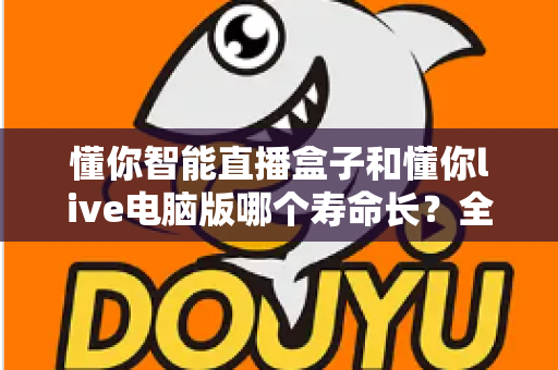 懂你智能直播盒子和懂你live电脑版哪个寿命长？全面对比解析与选购指南