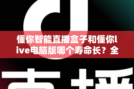 懂你智能直播盒子和懂你live电脑版哪个寿命长？全面对比解析与选购指南