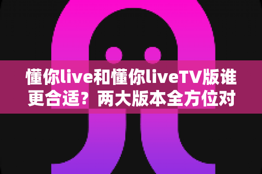 懂你live和懂你liveTV版谁更合适?两大版本全方位对比,看完这篇你就知道怎么选 懂你live和懂你liveTV版谁更合适?两大版本全方位对比,看完这篇你就知道怎么选