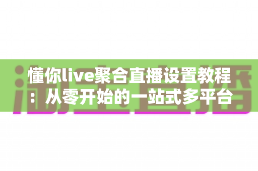 懂你live聚合直播设置教程:从零开始的一站式多平台开播指南 懂你live聚合直播设置教程:从零开始的一站式多平台开播指南