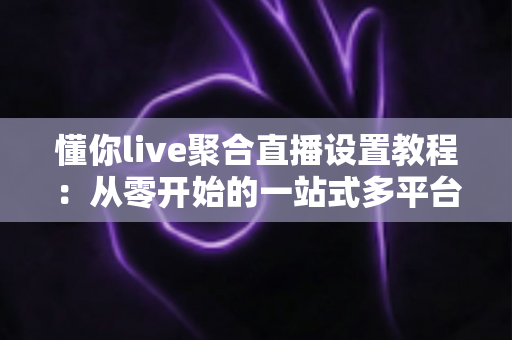 懂你live聚合直播设置教程：从零开始的一站式多平台开播指南