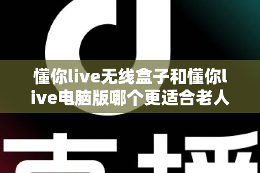 懂你live无线盒子和懂你live电脑版哪个更适合老人用？全面适老化对比指南帮您轻松选对