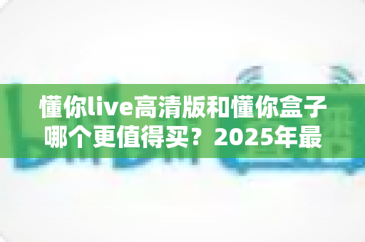 懂你live高清版和懂你盒子哪个更值得买？2025年最新深度对比评测与避坑选购指南