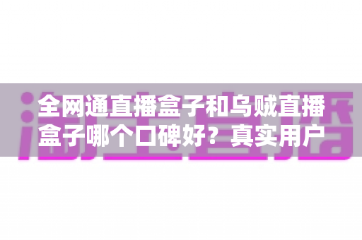 全网通直播盒子和乌贼直播盒子哪个口碑好?真实用户体验深度对比与选购全指南 全网通直播盒子和乌贼直播盒子哪个口碑好?真实用户体验深度对比与选购全指南