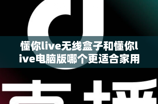 懂你live无线盒子和懂你live电脑版哪个更适合家用?家庭用户选购全攻略与深度对比 懂你live无线盒子和懂你live电脑版哪个更适合家用?家庭用户选购全攻略与深度对比