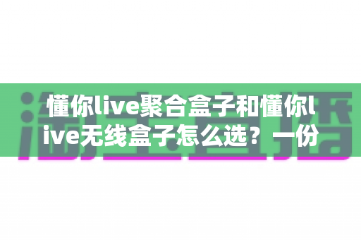 懂你live聚合盒子和懂你live无线盒子怎么选？一份帮你避开选购误区的实战指南