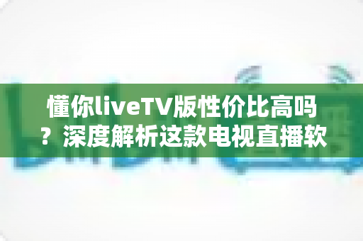 懂你liveTV版性价比高吗？深度解析这款电视直播软件的真实价值与选购指南