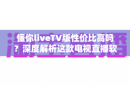 懂你liveTV版性价比高吗？深度解析这款电视直播软件的真实价值与选购指南