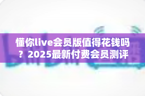 懂你live会员版值得花钱吗？2025最新付费会员测评与理性消费指南