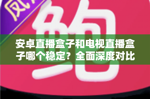 安卓直播盒子和电视直播盒子哪个稳定?全面深度对比解析,帮你选购不踩坑 安卓直播盒子和电视直播盒子哪个稳定?全面深度对比解析,帮你选购不踩坑