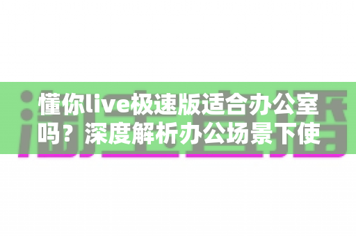 懂你live极速版适合办公室吗?深度解析办公场景下使用的利与弊与实用建议 懂你live极速版适合办公室吗?深度解析办公场景下使用的利与弊与实用建议