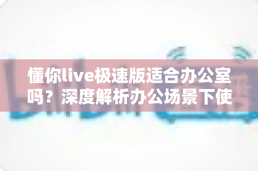 懂你live极速版适合办公室吗?深度解析办公场景下使用的利与弊与实用建议 懂你live极速版适合办公室吗?深度解析办公场景下使用的利与弊与实用建议
