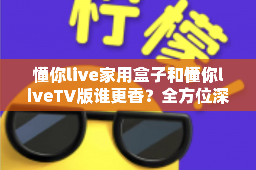 懂你live家用盒子和懂你liveTV版谁更香？全方位深度对比，看完再选不后悔