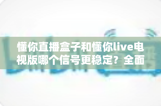 懂你直播盒子和懂你live电视版哪个信号更稳定?全面对比解析帮你做出正确选择 懂你直播盒子和懂你live电视版哪个信号更稳定?全面对比解析帮你做出正确选择