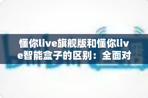 懂你live旗舰版和懂你live智能盒子的区别：全面对比解析，帮你选对直播设备不踩坑