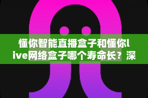 懂你智能直播盒子和懂你live网络盒子哪个寿命长？深度对比解析，教你选对耐用型电视盒子