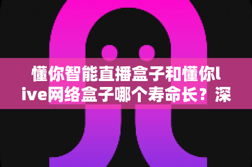 懂你智能直播盒子和懂你live网络盒子哪个寿命长？深度对比解析，教你选对耐用型电视盒子