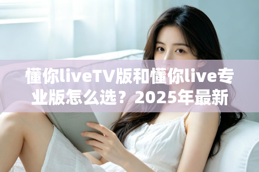 懂你liveTV版和懂你live专业版怎么选？2025年最新对比指南帮你做出明智决定