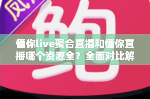 懂你live聚合直播和懂你直播哪个资源全？全面对比解析帮你选对直播神器