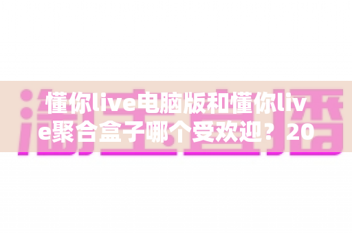 懂你live电脑版和懂你live聚合盒子哪个受欢迎?2024深度对比全面解析,看完秒懂如何选择 懂你live电脑版和懂你live聚合盒子哪个受欢迎?2024深度对比全面解析,看完秒懂如何选择