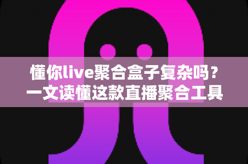 懂你live聚合盒子复杂吗？一文读懂这款直播聚合工具的真实使用体验