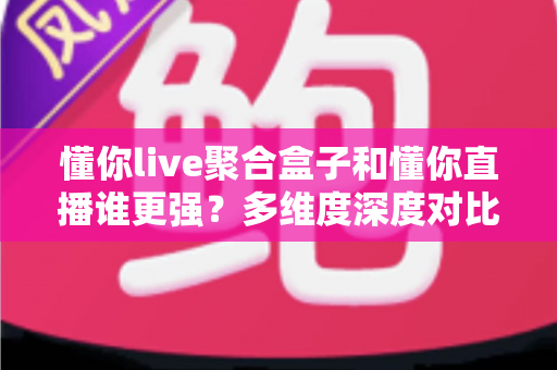 懂你live聚合盒子和懂你直播谁更强？多维度深度对比，帮你选出最适合自己的直播工具