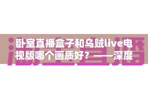 卧室直播盒子和乌贼live电视版哪个画质好?——深度画质对比与实用选购指南 卧室直播盒子和乌贼live电视版哪个画质好?——深度画质对比与实用选购指南