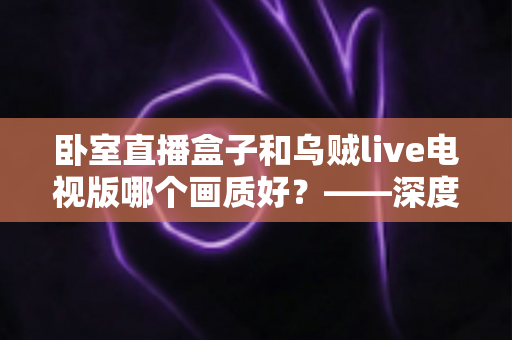 卧室直播盒子和乌贼live电视版哪个画质好？——深度画质对比与实用选购指南