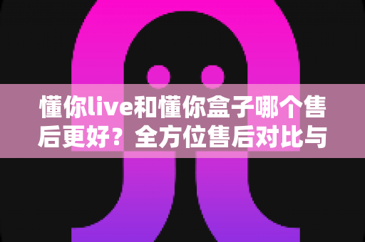 懂你live和懂你盒子哪个售后更好？全方位售后对比与选购避坑指南