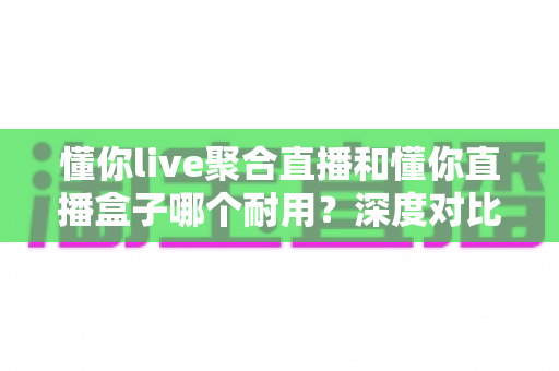懂你live聚合直播和懂你直播盒子哪个耐用？深度对比解析与选购全攻略
