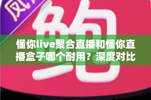 懂你live聚合直播和懂你直播盒子哪个耐用？深度对比解析与选购全攻略