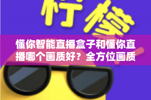 懂你智能直播盒子和懂你直播哪个画质好？全方位画质对比与选购指南