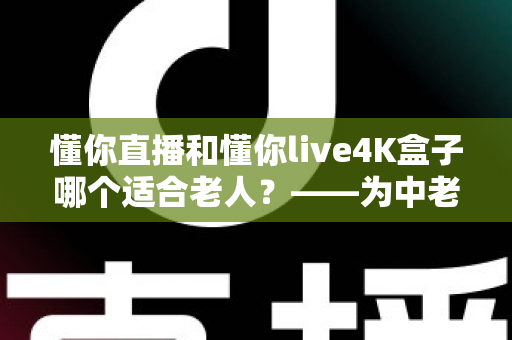 懂你直播和懂你live4K盒子哪个适合老人？——为中老年家庭量身打造的观影选购完全指南