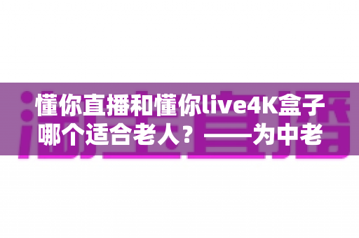 懂你直播和懂你live4K盒子哪个适合老人？——为中老年家庭量身打造的观影选购完全指南