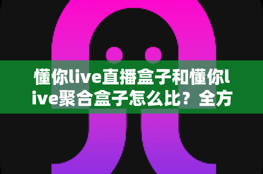 懂你live直播盒子和懂你live聚合盒子怎么比?全方位对比评测帮你选对不选贵 懂你live直播盒子和懂你live聚合盒子怎么比?全方位对比评测帮你选对不选贵
