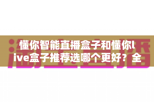 懂你智能直播盒子和懂你live盒子推荐选哪个更好？全面对比助你找到最适合自己的直播神器