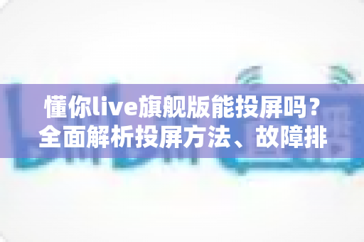 懂你live旗舰版能投屏吗?全面解析投屏方法、故障排除与实用技巧 懂你live旗舰版能投屏吗?全面解析投屏方法、故障排除与实用技巧