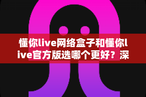 懂你live网络盒子和懂你live官方版选哪个更好？深度对比分析与选购全指南