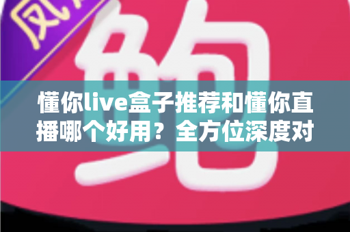 懂你live盒子推荐和懂你直播哪个好用？全方位深度对比评测指南