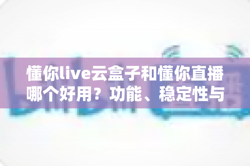 懂你live云盒子和懂你直播哪个好用？功能、稳定性与价格全维度深度对比测评