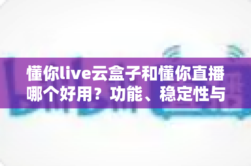 懂你live云盒子和懂你直播哪个好用？功能、稳定性与价格全维度深度对比测评