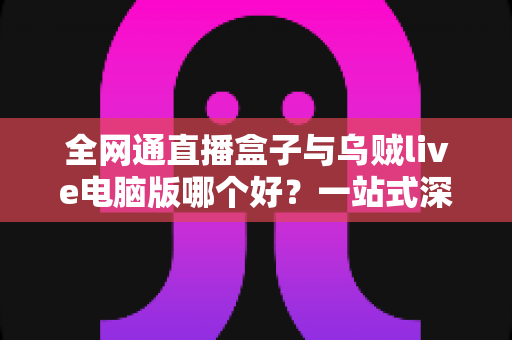 全网通直播盒子与乌贼live电脑版哪个好?一站式深度对比助你找到最适合的直播方案 全网通直播盒子与乌贼live电脑版哪个好?一站式深度对比助你找到最适合的直播方案