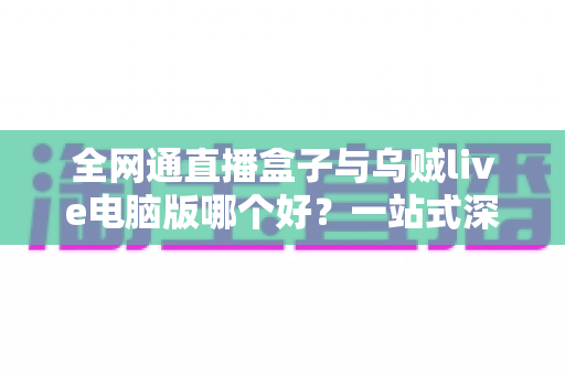 全网通直播盒子与乌贼live电脑版哪个好？一站式深度对比助你找到最适合的直播方案