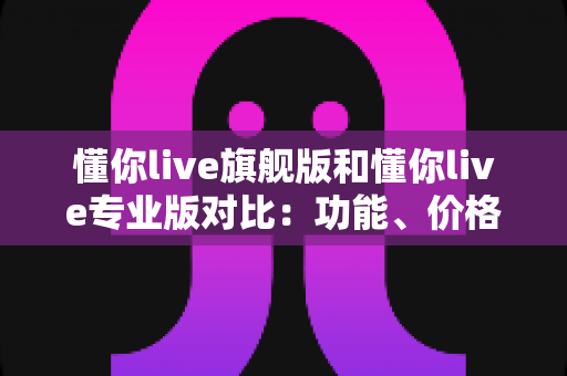 懂你live旗舰版和懂你live专业版对比：功能、价格与适用人群深度解析，帮你选出最合适的直播利器