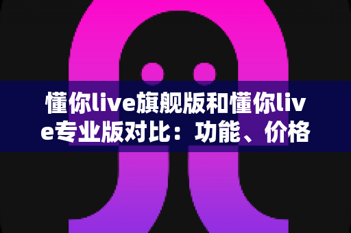 懂你live旗舰版和懂你live专业版对比：功能、价格与适用人群深度解析，帮你选出最合适的直播利器