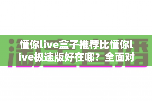 懂你live盒子推荐比懂你live极速版好在哪？全面对比分析助你选出最适合的版本