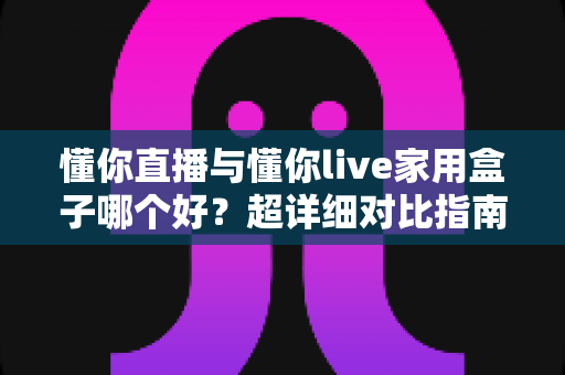 懂你直播与懂你live家用盒子哪个好？超详细对比指南，帮你选对不花冤枉钱